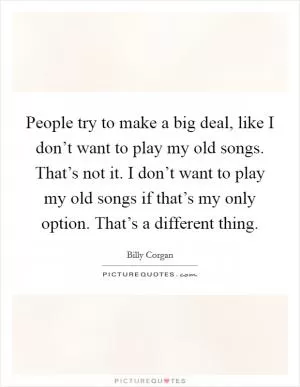 People try to make a big deal, like I don’t want to play my old songs. That’s not it. I don’t want to play my old songs if that’s my only option. That’s a different thing Picture Quote #1