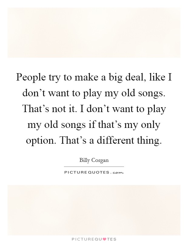 People try to make a big deal, like I don't want to play my old songs. That's not it. I don't want to play my old songs if that's my only option. That's a different thing. Picture Quote #1