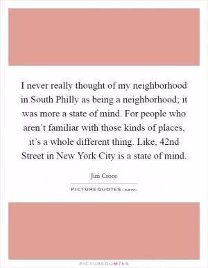 I never really thought of my neighborhood in South Philly as being a neighborhood; it was more a state of mind. For people who aren’t familiar with those kinds of places, it’s a whole different thing. Like, 42nd Street in New York City is a state of mind Picture Quote #1