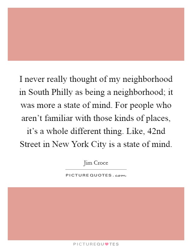 I never really thought of my neighborhood in South Philly as being a neighborhood; it was more a state of mind. For people who aren't familiar with those kinds of places, it's a whole different thing. Like, 42nd Street in New York City is a state of mind. Picture Quote #1