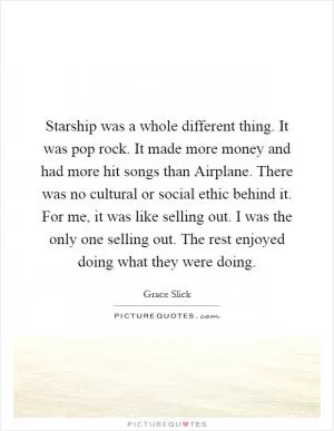 Starship was a whole different thing. It was pop rock. It made more money and had more hit songs than Airplane. There was no cultural or social ethic behind it. For me, it was like selling out. I was the only one selling out. The rest enjoyed doing what they were doing Picture Quote #1