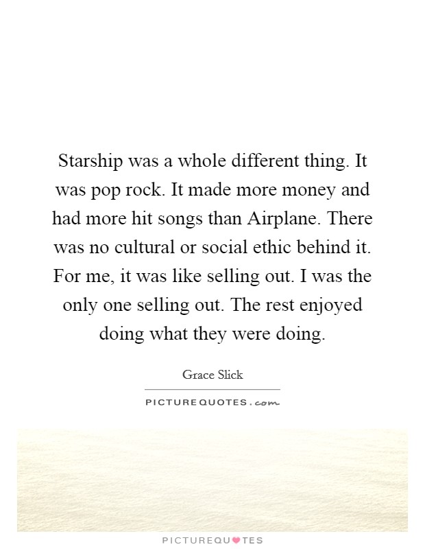 Starship was a whole different thing. It was pop rock. It made more money and had more hit songs than Airplane. There was no cultural or social ethic behind it. For me, it was like selling out. I was the only one selling out. The rest enjoyed doing what they were doing. Picture Quote #1