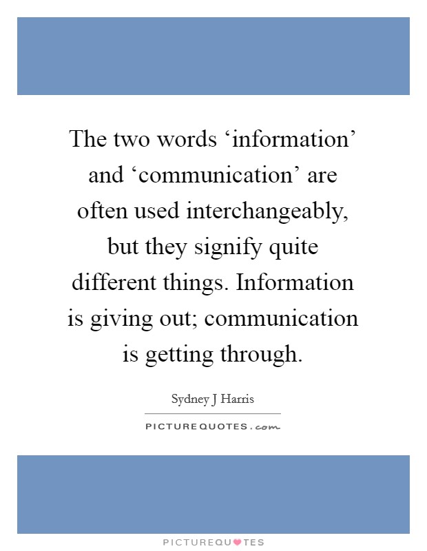 The two words ‘information' and ‘communication' are often used interchangeably, but they signify quite different things. Information is giving out; communication is getting through. Picture Quote #1