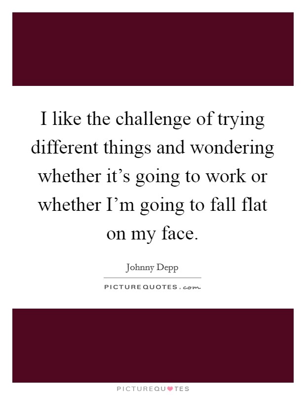 I like the challenge of trying different things and wondering whether it's going to work or whether I'm going to fall flat on my face. Picture Quote #1