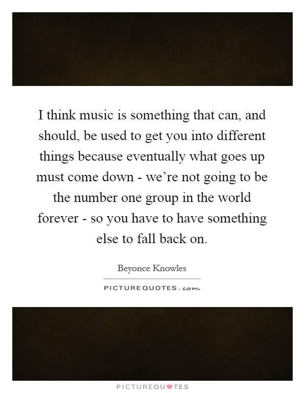 I think music is something that can, and should, be used to get you into different things because eventually what goes up must come down - we're not going to be the number one group in the world forever - so you have to have something else to fall back on. Picture Quote #1