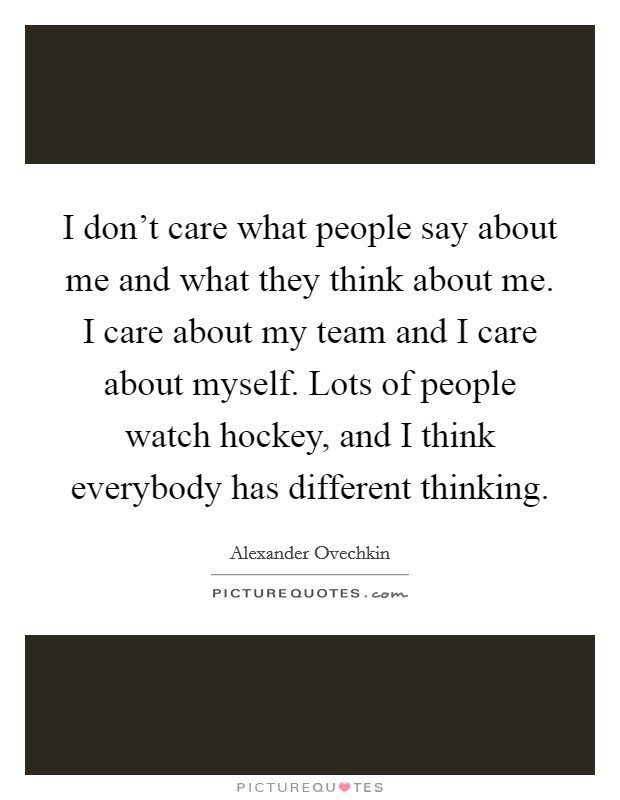 I don't care what people say about me and what they think about me. I care about my team and I care about myself. Lots of people watch hockey, and I think everybody has different thinking. Picture Quote #1