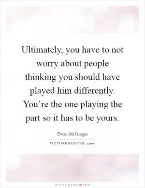 Ultimately, you have to not worry about people thinking you should have played him differently. You’re the one playing the part so it has to be yours Picture Quote #1