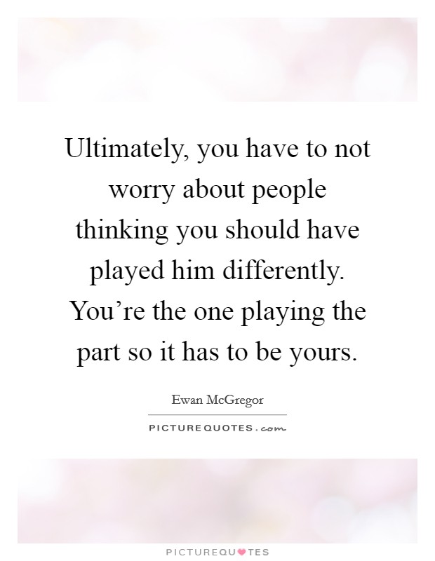 Ultimately, you have to not worry about people thinking you should have played him differently. You're the one playing the part so it has to be yours. Picture Quote #1