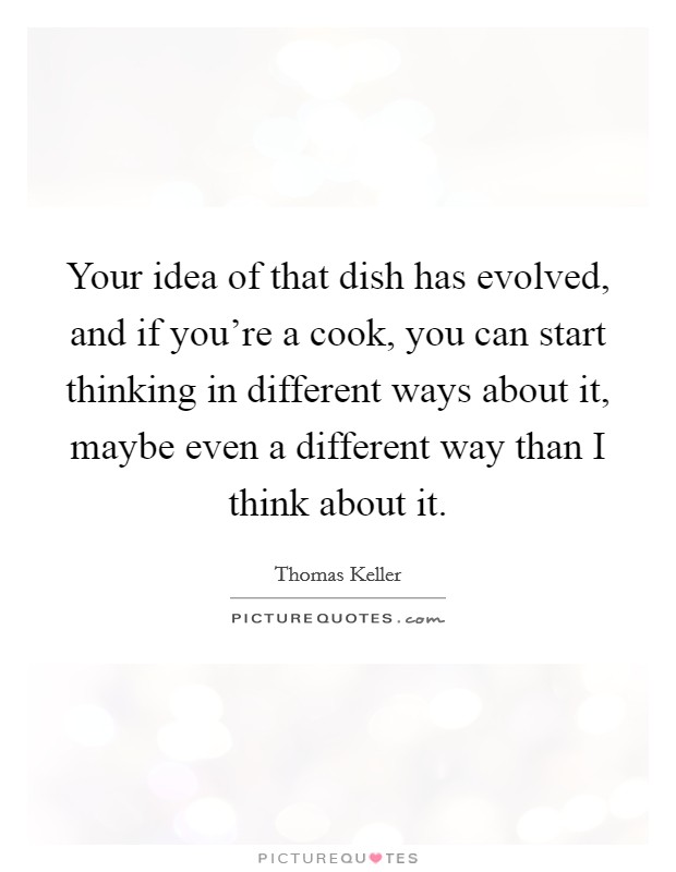 Your idea of that dish has evolved, and if you're a cook, you can start thinking in different ways about it, maybe even a different way than I think about it. Picture Quote #1