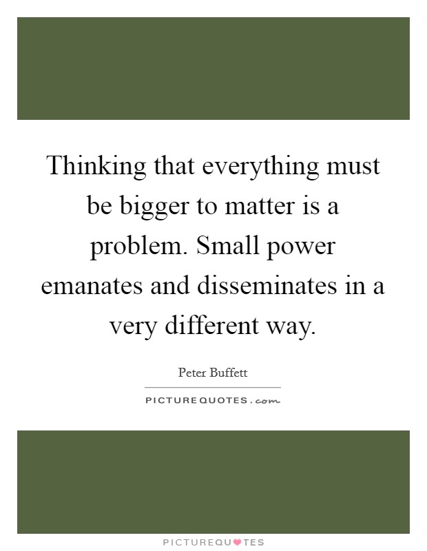 Thinking that everything must be bigger to matter is a problem. Small power emanates and disseminates in a very different way. Picture Quote #1