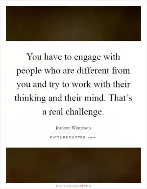 You have to engage with people who are different from you and try to work with their thinking and their mind. That’s a real challenge Picture Quote #1