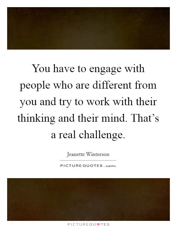 You have to engage with people who are different from you and try to work with their thinking and their mind. That's a real challenge. Picture Quote #1