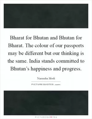 Bharat for Bhutan and Bhutan for Bharat. The colour of our passports may be different but our thinking is the same. India stands committed to Bhutan’s happiness and progress Picture Quote #1
