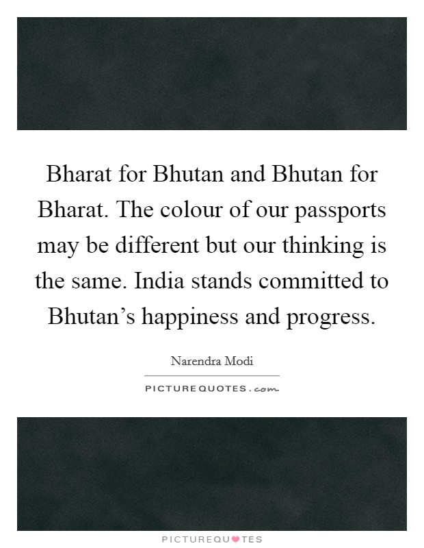 Bharat for Bhutan and Bhutan for Bharat. The colour of our passports may be different but our thinking is the same. India stands committed to Bhutan's happiness and progress. Picture Quote #1