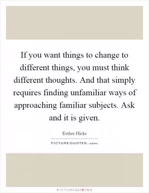 If you want things to change to different things, you must think different thoughts. And that simply requires finding unfamiliar ways of approaching familiar subjects. Ask and it is given Picture Quote #1