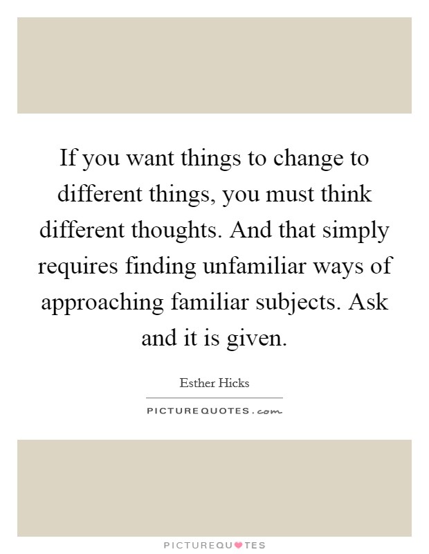 If you want things to change to different things, you must think different thoughts. And that simply requires finding unfamiliar ways of approaching familiar subjects. Ask and it is given. Picture Quote #1