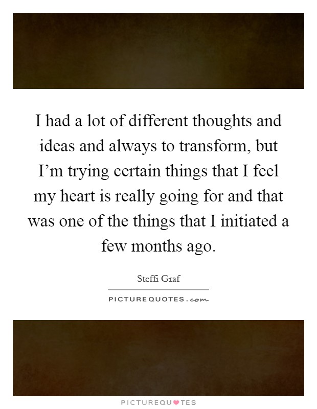 I had a lot of different thoughts and ideas and always to transform, but I'm trying certain things that I feel my heart is really going for and that was one of the things that I initiated a few months ago. Picture Quote #1
