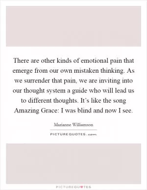 There are other kinds of emotional pain that emerge from our own mistaken thinking. As we surrender that pain, we are inviting into our thought system a guide who will lead us to different thoughts. It’s like the song Amazing Grace: I was blind and now I see Picture Quote #1