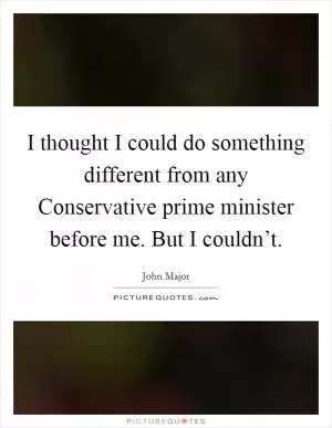I thought I could do something different from any Conservative prime minister before me. But I couldn’t Picture Quote #1