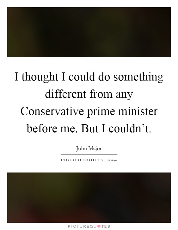 I thought I could do something different from any Conservative prime minister before me. But I couldn't. Picture Quote #1