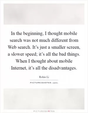 In the beginning, I thought mobile search was not much different from Web search. It’s just a smaller screen, a slower speed; it’s all the bad things. When I thought about mobile Internet, it’s all the disadvantages Picture Quote #1