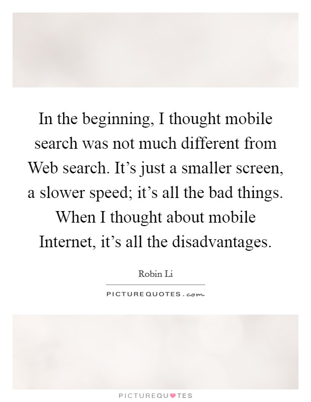 In the beginning, I thought mobile search was not much different from Web search. It's just a smaller screen, a slower speed; it's all the bad things. When I thought about mobile Internet, it's all the disadvantages. Picture Quote #1