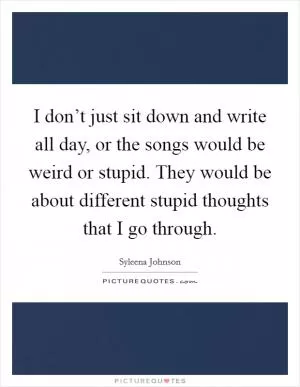 I don’t just sit down and write all day, or the songs would be weird or stupid. They would be about different stupid thoughts that I go through Picture Quote #1