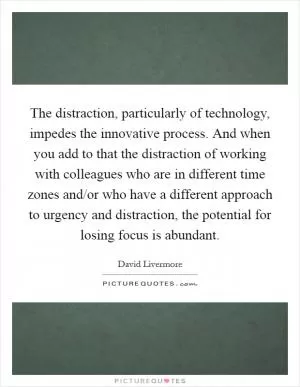 The distraction, particularly of technology, impedes the innovative process. And when you add to that the distraction of working with colleagues who are in different time zones and/or who have a different approach to urgency and distraction, the potential for losing focus is abundant Picture Quote #1