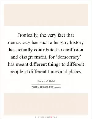 Ironically, the very fact that democracy has such a lengthy history has actually contributed to confusion and disagreement, for ‘democracy’ has meant different things to different people at different times and places Picture Quote #1