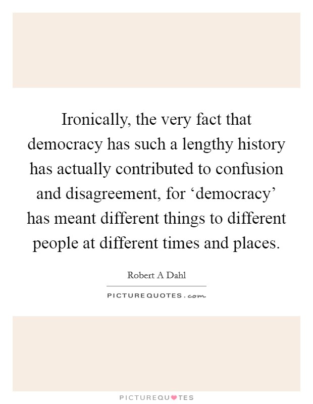 Ironically, the very fact that democracy has such a lengthy history has actually contributed to confusion and disagreement, for ‘democracy' has meant different things to different people at different times and places. Picture Quote #1