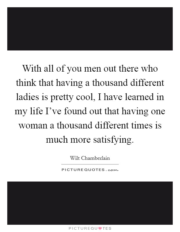 With all of you men out there who think that having a thousand different ladies is pretty cool, I have learned in my life I've found out that having one woman a thousand different times is much more satisfying. Picture Quote #1