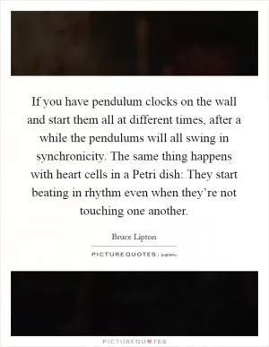 If you have pendulum clocks on the wall and start them all at different times, after a while the pendulums will all swing in synchronicity. The same thing happens with heart cells in a Petri dish: They start beating in rhythm even when they’re not touching one another Picture Quote #1