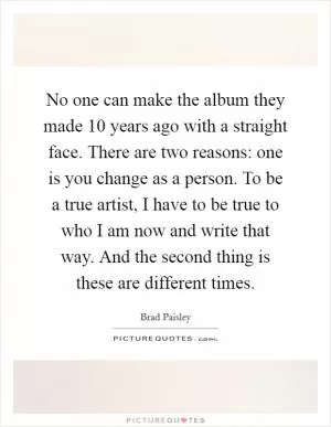 No one can make the album they made 10 years ago with a straight face. There are two reasons: one is you change as a person. To be a true artist, I have to be true to who I am now and write that way. And the second thing is these are different times Picture Quote #1