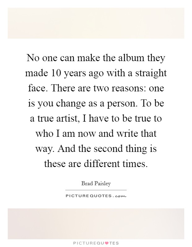 No one can make the album they made 10 years ago with a straight face. There are two reasons: one is you change as a person. To be a true artist, I have to be true to who I am now and write that way. And the second thing is these are different times. Picture Quote #1