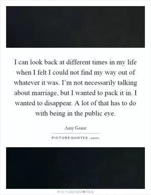 I can look back at different times in my life when I felt I could not find my way out of whatever it was. I’m not necessarily talking about marriage, but I wanted to pack it in. I wanted to disappear. A lot of that has to do with being in the public eye Picture Quote #1