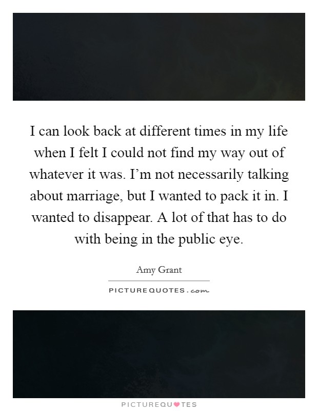 I can look back at different times in my life when I felt I could not find my way out of whatever it was. I'm not necessarily talking about marriage, but I wanted to pack it in. I wanted to disappear. A lot of that has to do with being in the public eye. Picture Quote #1