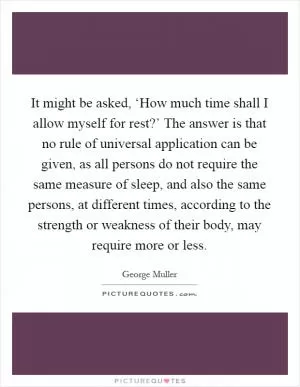 It might be asked, ‘How much time shall I allow myself for rest?’ The answer is that no rule of universal application can be given, as all persons do not require the same measure of sleep, and also the same persons, at different times, according to the strength or weakness of their body, may require more or less Picture Quote #1