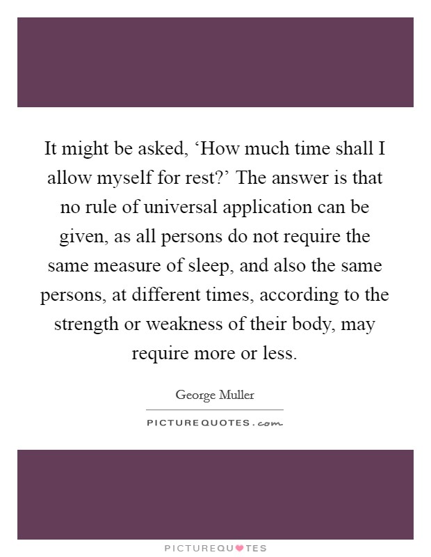 It might be asked, ‘How much time shall I allow myself for rest?' The answer is that no rule of universal application can be given, as all persons do not require the same measure of sleep, and also the same persons, at different times, according to the strength or weakness of their body, may require more or less. Picture Quote #1