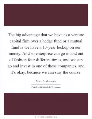 The big advantage that we have as a venture capital firm over a hedge fund or a mutual fund is we have a 13-year lockup on our money. And so enterprise can go in and out of fashion four different times, and we can go and invest in one of these companies, and it’s okay, because we can stay the course Picture Quote #1