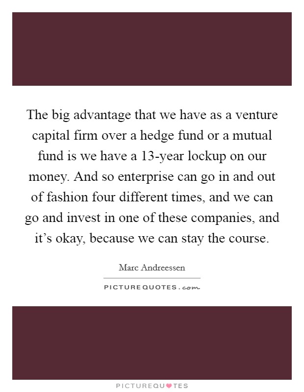The big advantage that we have as a venture capital firm over a hedge fund or a mutual fund is we have a 13-year lockup on our money. And so enterprise can go in and out of fashion four different times, and we can go and invest in one of these companies, and it's okay, because we can stay the course. Picture Quote #1