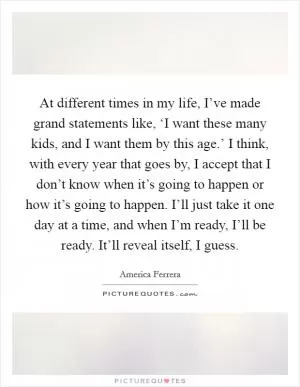 At different times in my life, I’ve made grand statements like, ‘I want these many kids, and I want them by this age.’ I think, with every year that goes by, I accept that I don’t know when it’s going to happen or how it’s going to happen. I’ll just take it one day at a time, and when I’m ready, I’ll be ready. It’ll reveal itself, I guess Picture Quote #1