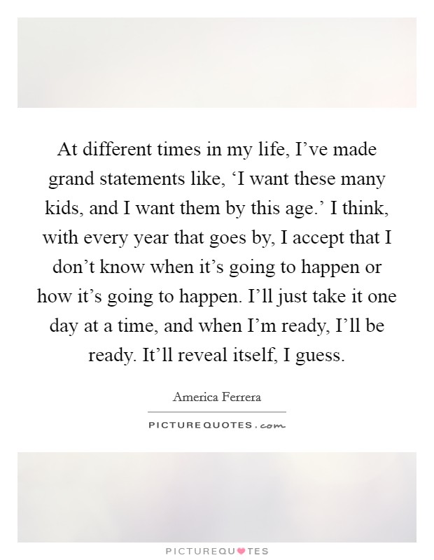 At different times in my life, I’ve made grand statements like, ‘I want these many kids, and I want them by this age.’ I think, with every year that goes by, I accept that I don’t know when it’s going to happen or how it’s going to happen. I’ll just take it one day at a time, and when I’m ready, I’ll be ready. It’ll reveal itself, I guess Picture Quote #1