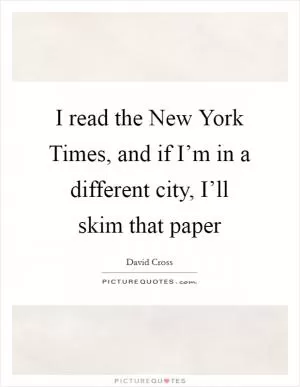 I read the New York Times, and if I’m in a different city, I’ll skim that paper Picture Quote #1