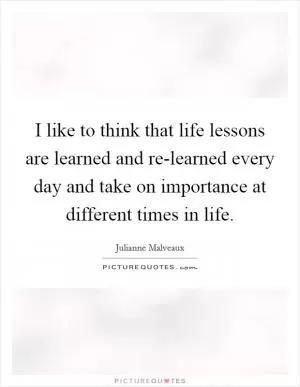 I like to think that life lessons are learned and re-learned every day and take on importance at different times in life Picture Quote #1