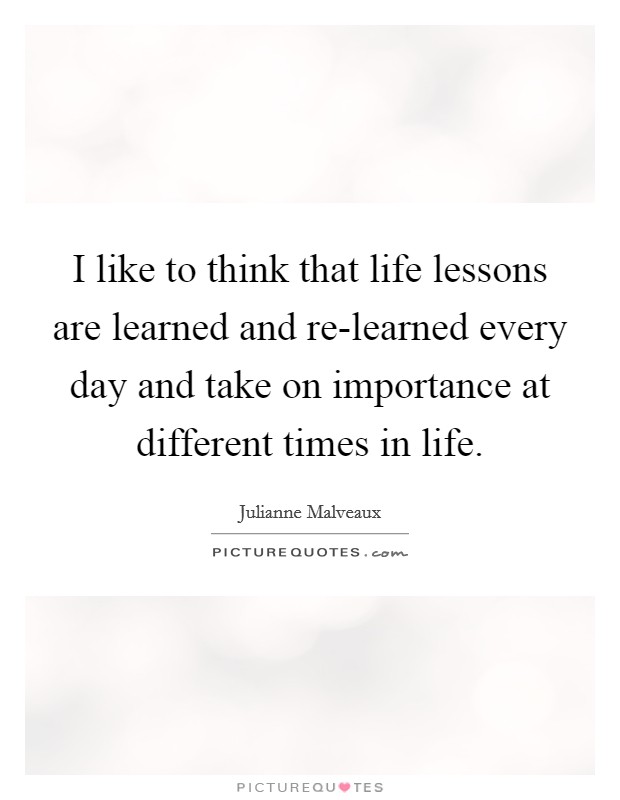 I like to think that life lessons are learned and re-learned every day and take on importance at different times in life. Picture Quote #1
