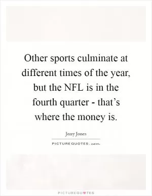 Other sports culminate at different times of the year, but the NFL is in the fourth quarter - that’s where the money is Picture Quote #1