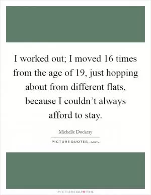 I worked out; I moved 16 times from the age of 19, just hopping about from different flats, because I couldn’t always afford to stay Picture Quote #1