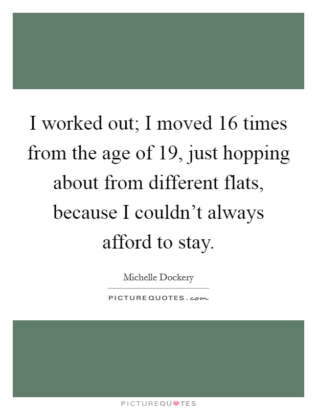 I worked out; I moved 16 times from the age of 19, just hopping about from different flats, because I couldn't always afford to stay. Picture Quote #1