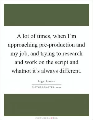 A lot of times, when I’m approaching pre-production and my job, and trying to research and work on the script and whatnot it’s always different Picture Quote #1