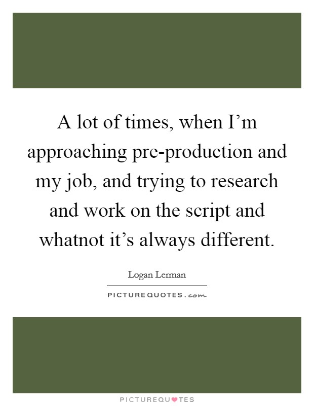 A lot of times, when I'm approaching pre-production and my job, and trying to research and work on the script and whatnot it's always different. Picture Quote #1